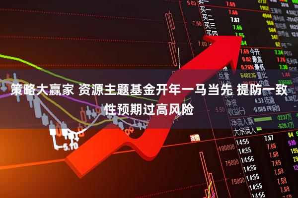 策略大赢家 资源主题基金开年一马当先 提防一致性预期过高风险