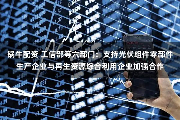 锅牛配资 工信部等六部门：支持光伏组件零部件生产企业与再生资源综合利用企业加强合作