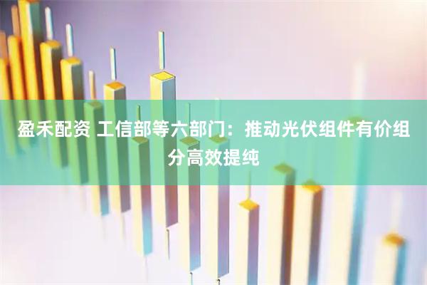 盈禾配资 工信部等六部门：推动光伏组件有价组分高效提纯