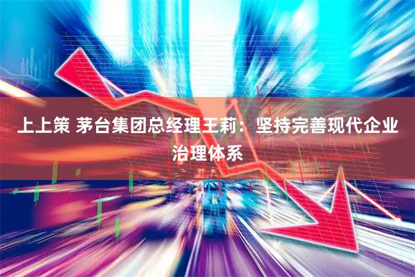 上上策 茅台集团总经理王莉：坚持完善现代企业治理体系