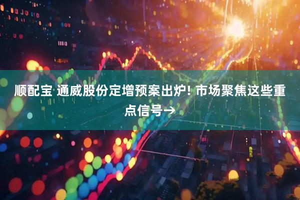 顺配宝 通威股份定增预案出炉! 市场聚焦这些重点信号→