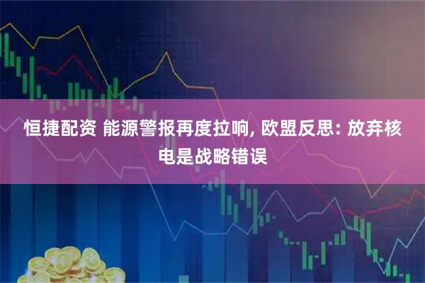 恒捷配资 能源警报再度拉响, 欧盟反思: 放弃核电是战略错误