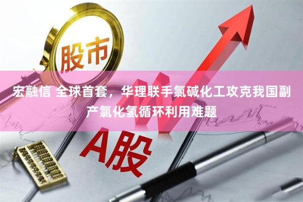 宏融信 全球首套，华理联手氯碱化工攻克我国副产氯化氢循环利用难题