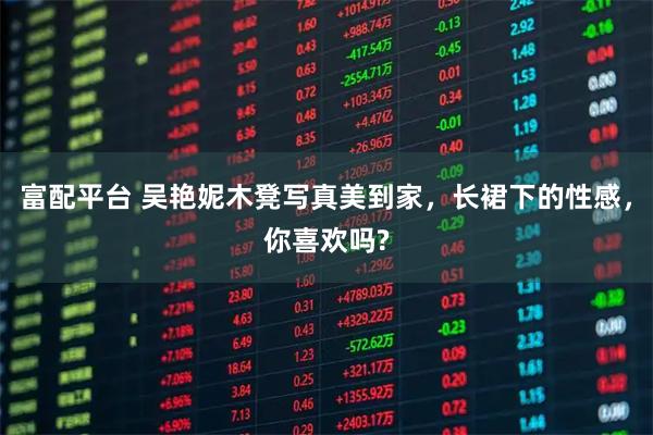 富配平台 吴艳妮木凳写真美到家，长裙下的性感，你喜欢吗?