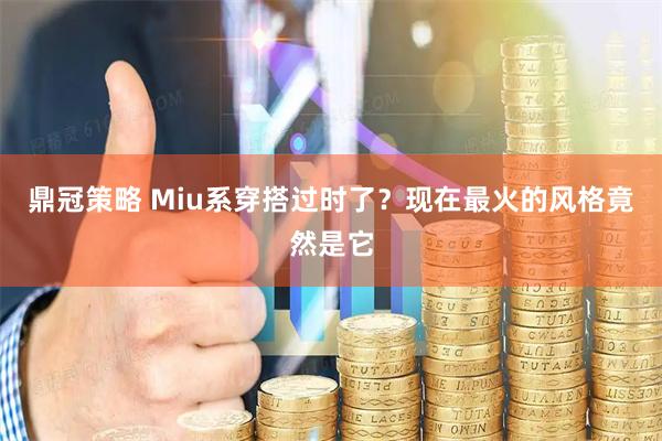 鼎冠策略 Miu系穿搭过时了？现在最火的风格竟然是它
