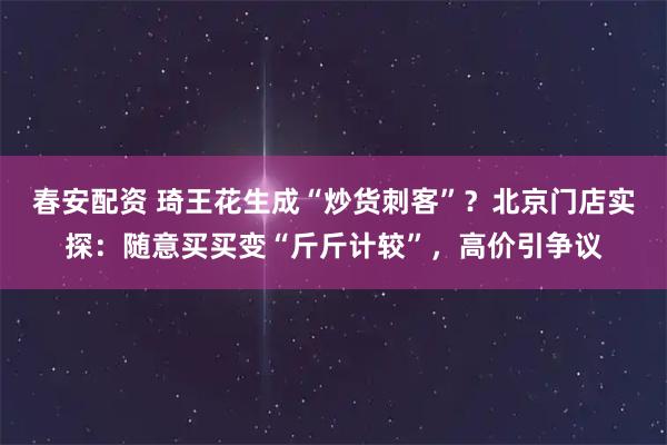 春安配资 琦王花生成“炒货刺客”？北京门店实探：随意买买变“斤斤计较”，高价引争议