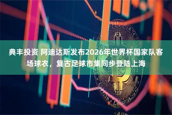 典丰投资 阿迪达斯发布2026年世界杯国家队客场球衣，复古足球市集同步登陆上海