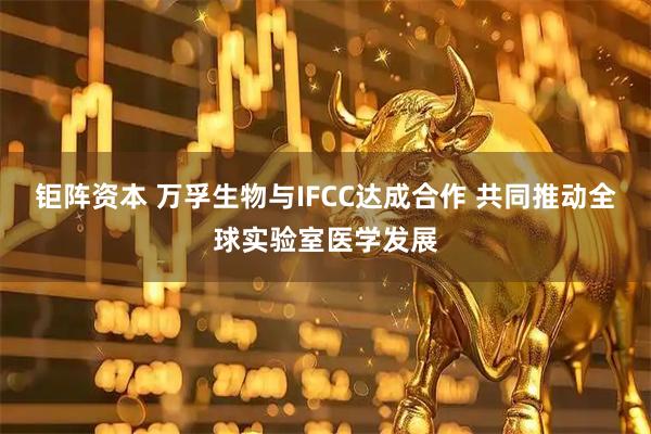 钜阵资本 万孚生物与IFCC达成合作 共同推动全球实验室医学发展