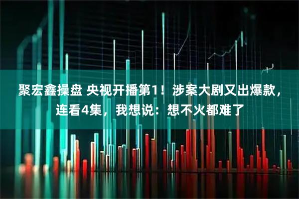 聚宏鑫操盘 央视开播第1！涉案大剧又出爆款，连看4集，我想说：想不火都难了