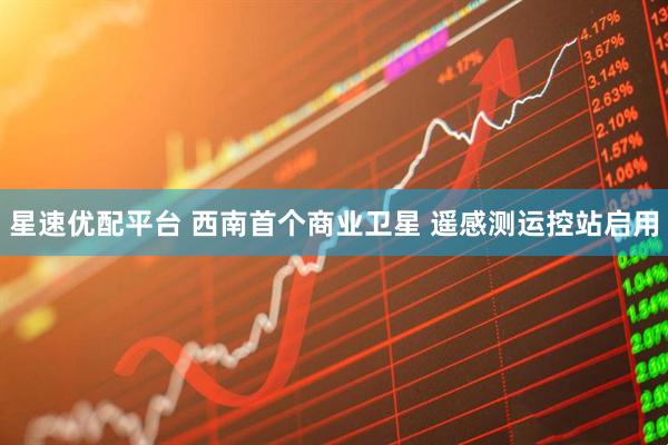 星速优配平台 西南首个商业卫星 遥感测运控站启用
