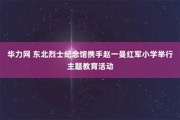 华力网 东北烈士纪念馆携手赵一曼红军小学举行主题教育活动