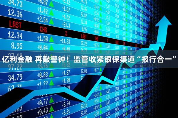亿利金融 再敲警钟！监管收紧银保渠道“报行合一”