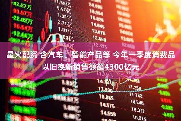 星火配资 含汽车、智能产品等 今年一季度消费品以旧换新销售额超4300亿元